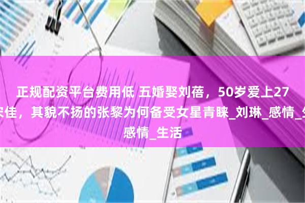 正规配资平台费用低 五婚娶刘蓓，50岁爱上27岁宋佳，其貌不扬的张黎为何备受女星青睐_刘琳_感情_生活