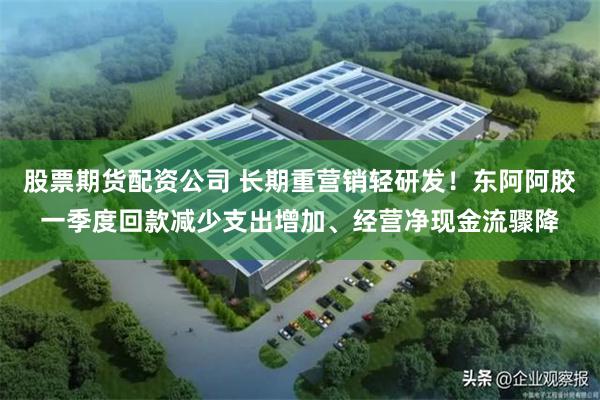 股票期货配资公司 长期重营销轻研发！东阿阿胶一季度回款减少支出增加、经营净现金流骤降