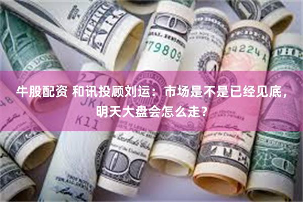牛股配资 和讯投顾刘运：市场是不是已经见底，明天大盘会怎么走？