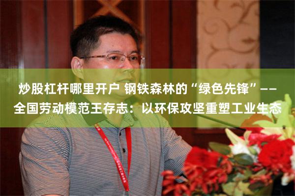 炒股杠杆哪里开户 钢铁森林的“绿色先锋”——全国劳动模范王存志：以环保攻坚重塑工业生态