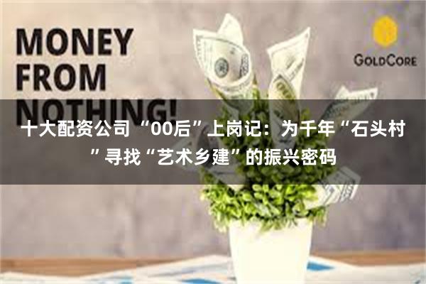 十大配资公司 “00后”上岗记：为千年“石头村”寻找“艺术乡建”的振兴密码