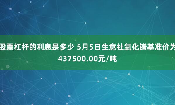 股票杠杆的利息是多少 5月5日生意社氧化镨基准价为437500.00元/吨
