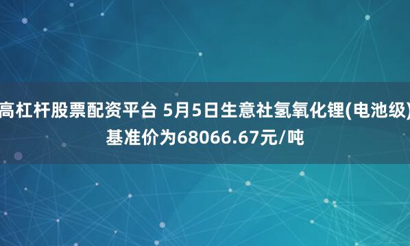 高杠杆股票配资平台 5月5日生意社氢氧化锂(电池级)基准价为68066.67元/吨