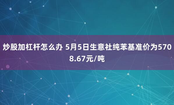 炒股加杠杆怎么办 5月5日生意社纯苯基准价为5708.67元/吨
