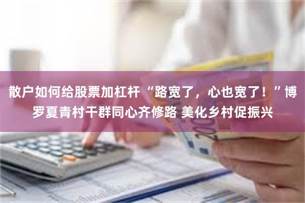 散户如何给股票加杠杆 “路宽了，心也宽了！”博罗夏青村干群同心齐修路 美化乡村促振兴