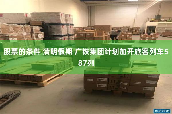 股票的条件 清明假期 广铁集团计划加开旅客列车587列