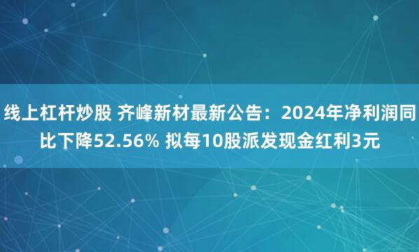 线上杠杆炒股 齐峰新材最新公告：2024年净利润同比下降52.56% 拟每10股派发现金红利3元