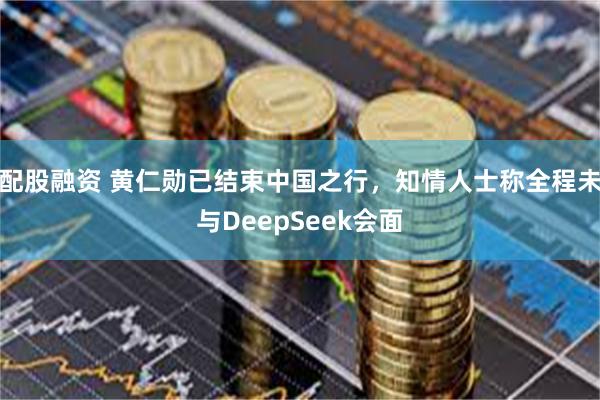 配股融资 黄仁勋已结束中国之行，知情人士称全程未与DeepSeek会面