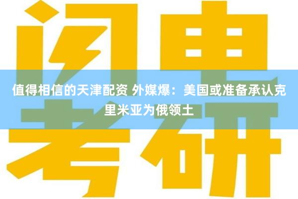 值得相信的天津配资 外媒爆：美国或准备承认克里米亚为俄领土