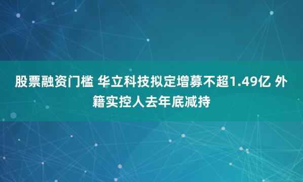 股票融资门槛 华立科技拟定增募不超1.49亿 外籍实控人去年底减持