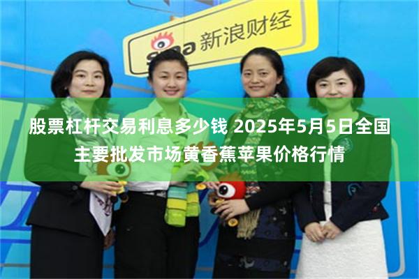 股票杠杆交易利息多少钱 2025年5月5日全国主要批发市场黄香蕉苹果价格行情