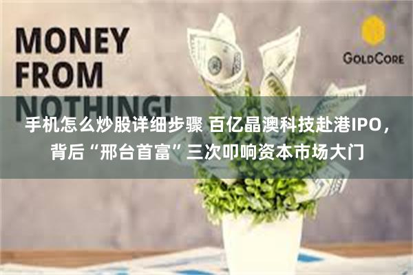 手机怎么炒股详细步骤 百亿晶澳科技赴港IPO，背后“邢台首富”三次叩响资本市场大门