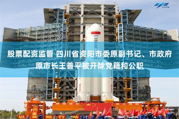 股票配资监管 四川省资阳市委原副书记、市政府原市长王善平被开除党籍和公职