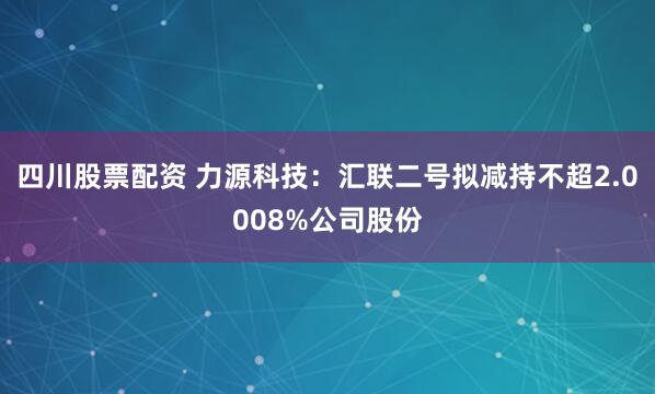 四川股票配资 力源科技：汇联二号拟减持不超2.0008%公司股份