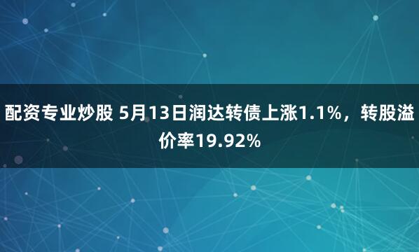 配资专业炒股 5月13日润达转债上涨1.1%，转股溢价率19.92%