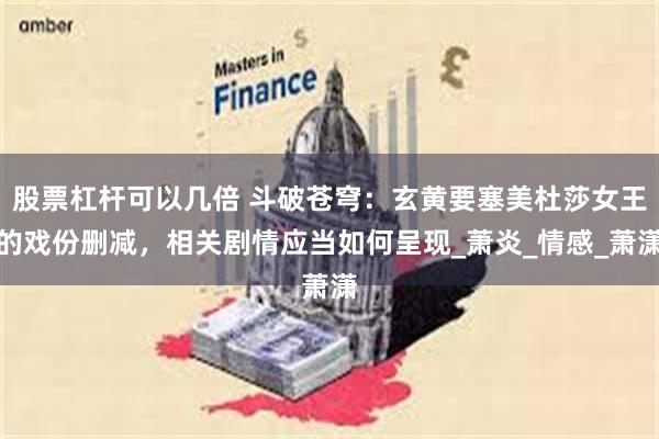 股票杠杆可以几倍 斗破苍穹：玄黄要塞美杜莎女王的戏份删减，相关剧情应当如何呈现_萧炎_情感_萧潇