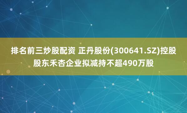 排名前三炒股配资 正丹股份(300641.SZ)控股股东禾杏企业拟减持不超490万股