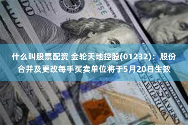 什么叫股票配资 金轮天地控股(01232)：股份合并及更改每手买卖单位将于5月20日生效