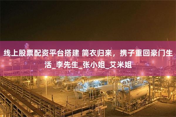 线上股票配资平台搭建 简衣归来，携子重回豪门生活_李先生_张小姐_艾米姐