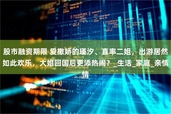 股市融资期限 爱撒娇的瑾汐、直率二姐，出游居然如此欢乐，大姐回国后更添热闹？_生活_家庭_亲情