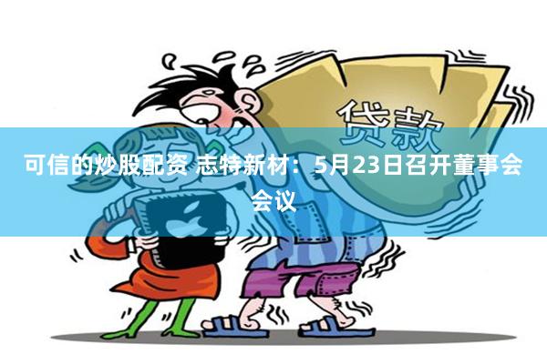 可信的炒股配资 志特新材：5月23日召开董事会会议