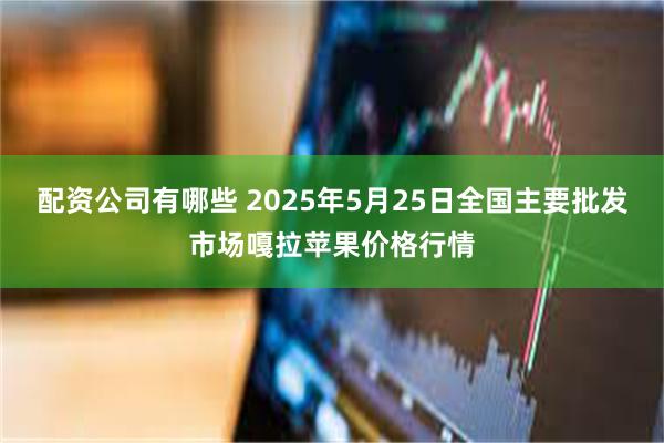 配资公司有哪些 2025年5月25日全国主要批发市场嘎拉苹果价格行情
