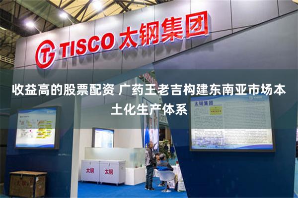 收益高的股票配资 广药王老吉构建东南亚市场本土化生产体系