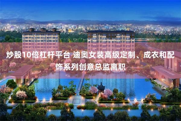 炒股10倍杠杆平台 迪奥女装高级定制、成衣和配饰系列创意总监离职