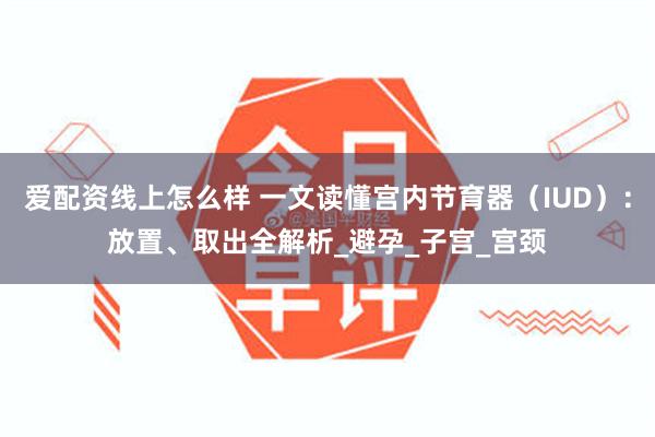 爱配资线上怎么样 一文读懂宫内节育器（IUD）：放置、取出全解析_避孕_子宫_宫颈