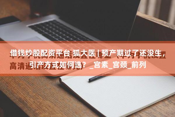 借钱炒股配资平台 狐大医 | 预产期过了还没生，引产方式如何选？_宫素_宫颈_前列
