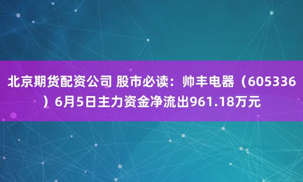 北京期货配资公司 股市必读：帅丰电器（605336）6月5日主力资金净流出961.18万元