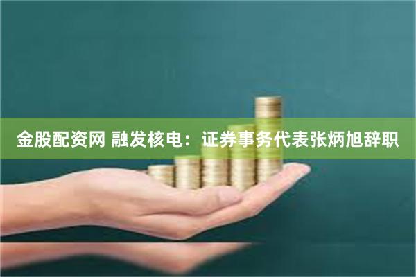金股配资网 融发核电：证券事务代表张炳旭辞职