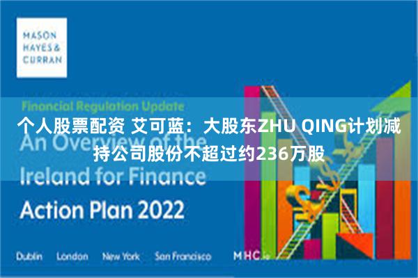 个人股票配资 艾可蓝：大股东ZHU QING计划减持公司股份不超过约236万股