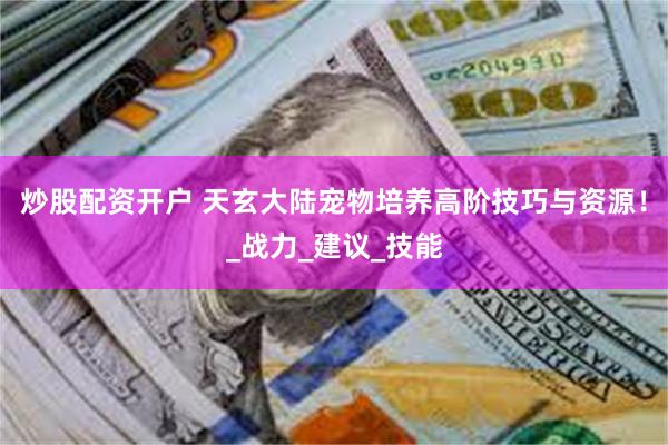 炒股配资开户 天玄大陆宠物培养高阶技巧与资源！_战力_建议_技能