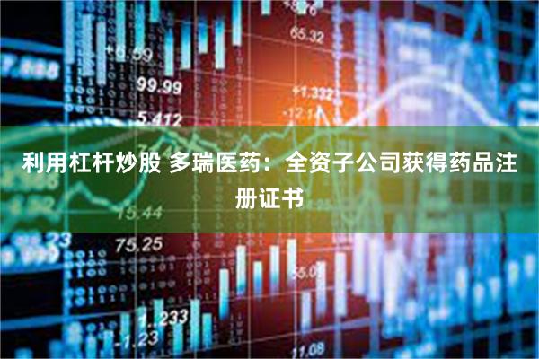 利用杠杆炒股 多瑞医药：全资子公司获得药品注册证书
