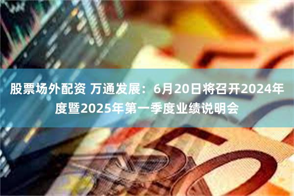 股票场外配资 万通发展：6月20日将召开2024年度暨2025年第一季度业绩说明会