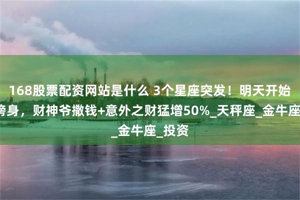 168股票配资网站是什么 3个星座突发！明天开始财运傍身，财神爷撒钱+意外之财猛增50%_天秤座_金牛座_投资