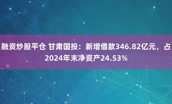 融资炒股平仓 甘肃国投：新增借款346.82亿元，占2024年末净资产24.53%