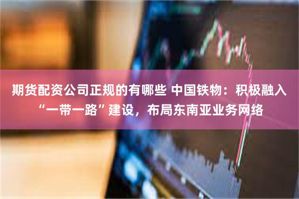 期货配资公司正规的有哪些 中国铁物：积极融入“一带一路”建设，布局东南亚业务网络