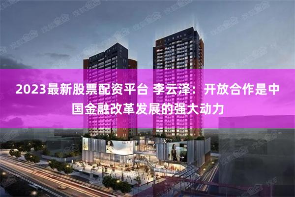 2023最新股票配资平台 李云泽：开放合作是中国金融改革发展的强大动力