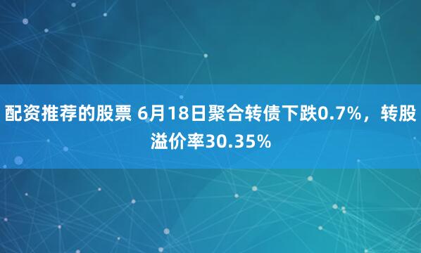 配资推荐的股票 6月18日聚合转债下跌0.7%，转股溢价率30.35%