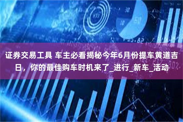 证券交易工具 车主必看揭秘今年6月份提车黄道吉日，你的最佳购车时机来了_进行_新车_活动