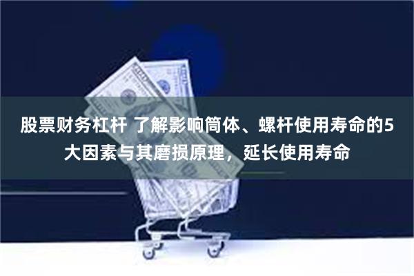 股票财务杠杆 了解影响筒体、螺杆使用寿命的5大因素与其磨损原理，延长使用寿命