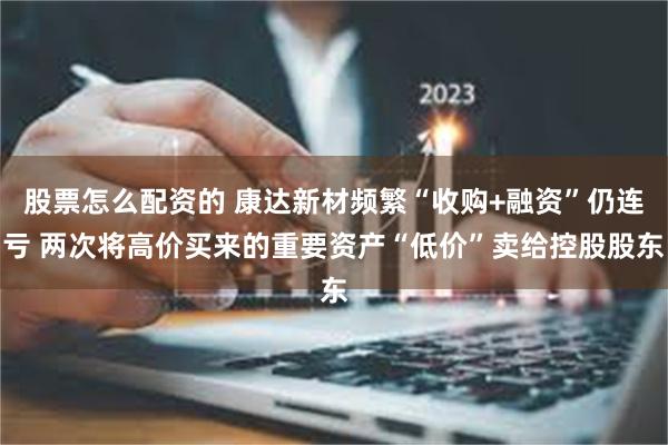 股票怎么配资的 康达新材频繁“收购+融资”仍连亏 两次将高价买来的重要资产“低价”卖给控股股东