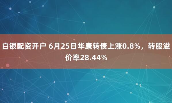 白银配资开户 6月25日华康转债上涨0.8%，转股溢价率28.44%