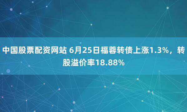 中国股票配资网站 6月25日福蓉转债上涨1.3%，转股溢价率18.88%