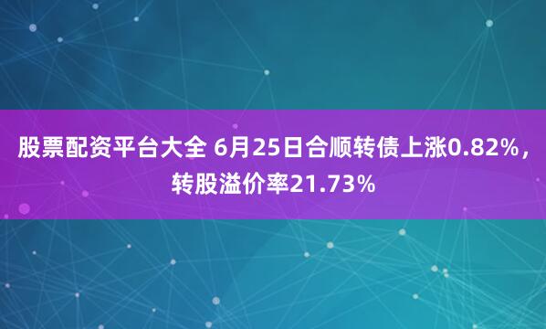 股票配资平台大全 6月25日合顺转债上涨0.82%，转股溢价率21.73%