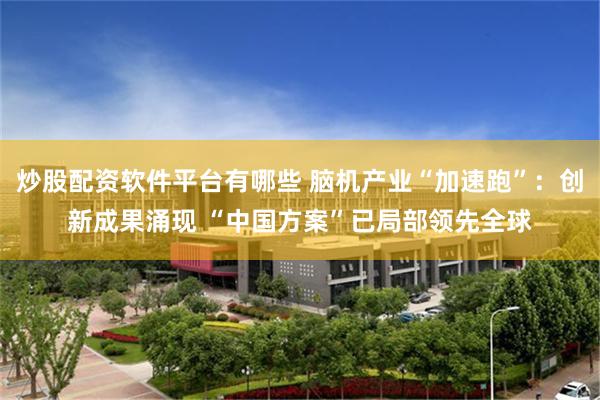 炒股配资软件平台有哪些 脑机产业“加速跑”：创新成果涌现 “中国方案”已局部领先全球