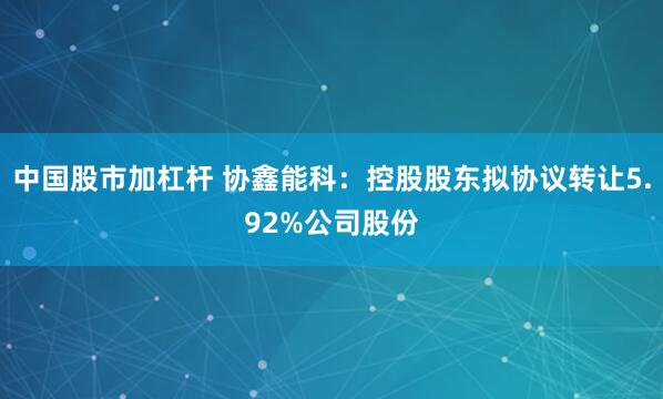 中国股市加杠杆 协鑫能科：控股股东拟协议转让5.92%公司股份