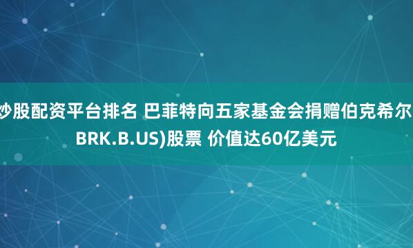 炒股配资平台排名 巴菲特向五家基金会捐赠伯克希尔(BRK.B.US)股票 价值达60亿美元